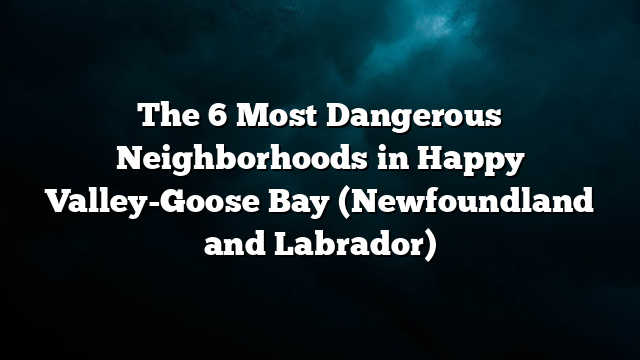The 6 Most Dangerous Neighborhoods in Happy Valley-Goose Bay (Newfoundland and Labrador)